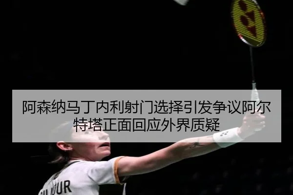 阿森纳马丁内利射门选择引发争议阿尔特塔正面回应外界质疑