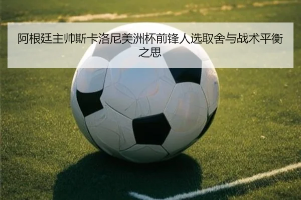 阿根廷主帅斯卡洛尼美洲杯前锋人选取舍与战术平衡之思