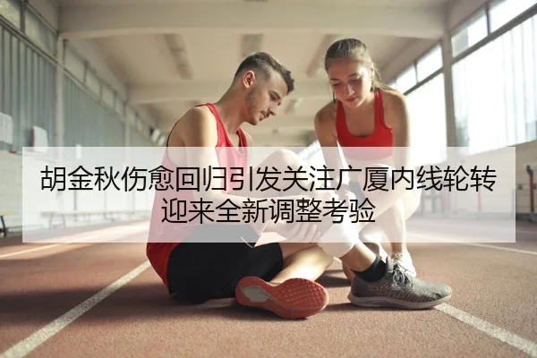 胡金秋伤愈回归引发关注广厦内线轮转迎来全新调整考验