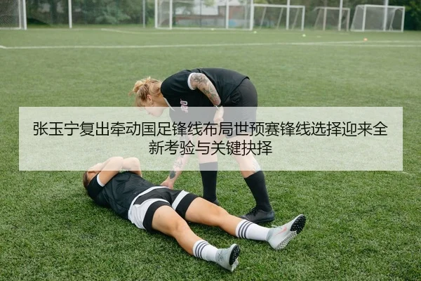 张玉宁复出牵动国足锋线布局世预赛锋线选择迎来全新考验与关键抉择
