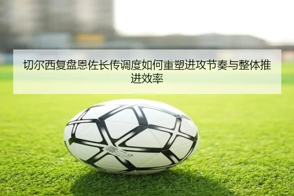 切尔西复盘恩佐长传调度如何重塑进攻节奏与整体推进效率