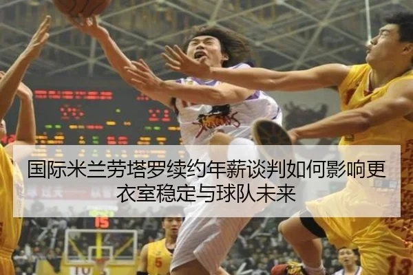 国际米兰劳塔罗续约年薪谈判如何影响更衣室稳定与球队未来