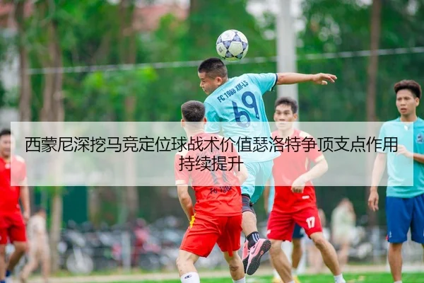 西蒙尼深挖马竞定位球战术价值瑟洛特争顶支点作用持续提升